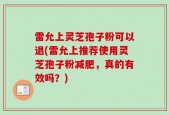 雷允上灵芝孢子粉可以退(雷允上推荐使用灵芝孢子粉减肥，真的有效吗？)