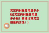 灵芝药材推荐用量多少粒(灵芝药材推荐用量多少粒？精准计算灵芝剂量的方法！)
