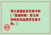 雪儿直播卖灵芝孢子粉(「直播特惠！雪儿带你购买高品质灵芝孢子粉」)