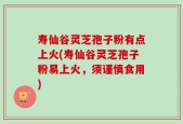 寿仙谷灵芝孢子粉有点上火(寿仙谷灵芝孢子粉易上火，须谨慎食用)