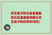 灵芝孢子粉兰淼直播基地兰淼直播基地展示灵芝孢子粉的奇妙功效)