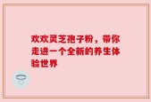 欢欢灵芝孢子粉，带你走进一个全新的养生体验世界