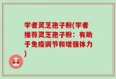 学者灵芝孢子粉(学者推荐灵芝孢子粉：有助于免疫调节和增强体力)
