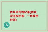 陈皮灵芝枸杞茶(陈皮灵芝枸杞茶：一杯养生好茶)