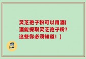 灵芝孢子粉可以用酒(酒能提取灵芝孢子粉？这些你必须知道！)