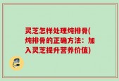灵芝怎样处理炖排骨(炖排骨的正确方法：加入灵芝提升营养价值)