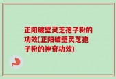 正阳破壁灵芝孢子粉的功效(正阳破壁灵芝孢子粉的神奇功效)