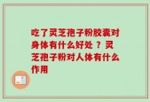 吃了灵芝孢子粉胶囊对身体有什么好处 ？灵芝孢子粉对人体有什么作用