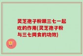 灵芝孢子粉跟三七一起吃的作用(灵芝孢子粉与三七同食的功效)