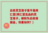 总统灵芝孢子是不是同仁堂(同仁堂出品的灵芝孢子，被称为总统保健品，效果如何？)