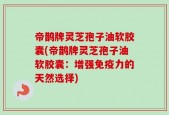 帝鹊牌灵芝孢子油软胶囊(帝鹊牌灵芝孢子油软胶囊：增强免疫力的天然选择)