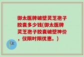 御太医牌破壁灵芝孢子胶囊多少钱(御太医牌灵芝孢子胶囊破壁神价，仅限时限优惠。)