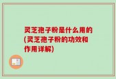 灵芝孢子粉是什么用的(灵芝孢子粉的功效和作用详解)