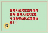 垦荒人的灵芝孢子油可信吗(垦荒人的灵芝孢子油有哪些优点值得信赖？)