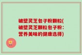 破壁灵芝包子粉颗粒(破壁灵芝颗粒包子粉：营养美味的健康选择)