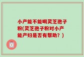 小产能不能喝灵芝孢子粉(灵芝孢子粉对小产能产妇是否有帮助？)