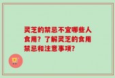 灵芝的禁忌不宜哪些人食用？了解灵芝的食用禁忌和注意事项？