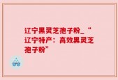 辽宁黑灵芝孢子粉_“辽宁特产：高效黑灵芝孢子粉”