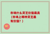 市场什么灵芝价值最高 (市场上哪种灵芝最有价值？)