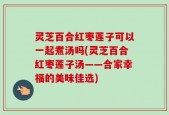 灵芝百合红枣莲子可以一起煮汤吗(灵芝百合红枣莲子汤——合家幸福的美味佳选)