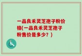 一品良禾灵芝孢子粉价格(一品良禾灵芝孢子粉售价是多少？)
