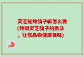 灵芝能炖鸽子嘛怎么做(炖制灵芝鸽子的做法，让你品尝健康美味)