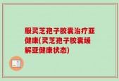 服灵芝孢子胶囊治疗亚健康(灵芝孢子胶囊缓解亚健康状态)
