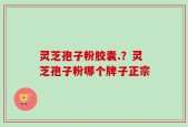 灵芝孢子粉胶囊.？灵芝孢子粉哪个牌子正宗