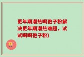 更年期潮热喝孢子粉解决更年期潮热难题，试试喝喝孢子粉)