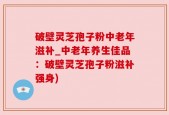 破壁灵芝孢子粉中老年滋补_中老年养生佳品：破壁灵芝孢子粉滋补强身)