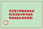 灵芝孢子粉能增血色素吗(灵芝孢子粉可能具有增加血红素的效果)