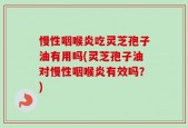 慢性咽喉炎吃灵芝孢子油有用吗(灵芝孢子油对慢性咽喉炎有效吗？)