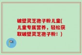 破壁灵芝孢子粉儿童(儿童专属营养，轻松获取破壁灵芝孢子粉！)