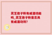 灵芝孢子粉有戒酒功能吗_灵芝孢子粉是否具有戒酒功效？