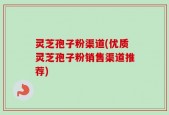 灵芝孢子粉渠道(优质灵芝孢子粉销售渠道推荐)
