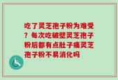吃了灵芝孢子粉为难受？每次吃破壁灵芝孢子粉后都有点肚子痛灵芝孢子粉不易消化吗