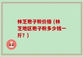 林芝袍子粉价格 (林芝地区袍子粉多少钱一斤？)