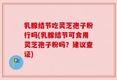 乳腺结节吃灵芝孢子粉行吗(乳腺结节可食用灵芝孢子粉吗？建议查证)