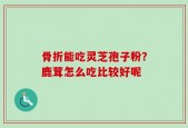 骨折能吃灵芝孢子粉？鹿茸怎么吃比较好呢