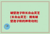 破壁孢子粉长白山灵芝(长白山灵芝：拥有破壁孢子粉的神奇功效)