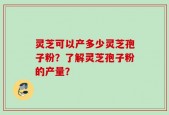 灵芝可以产多少灵芝孢子粉？了解灵芝孢子粉的产量？