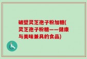 破壁灵芝孢子粉加糖(灵芝孢子粉糖——健康与美味兼具的食品)