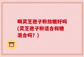 喝灵芝孢子粉放糖好吗(灵芝孢子粉适合和糖混合吗？)