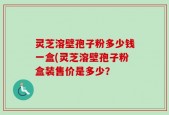 灵芝溶壁孢子粉多少钱一盒(灵芝溶壁孢子粉盒装售价是多少？
