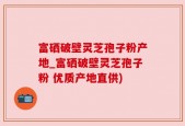 富硒破壁灵芝孢子粉产地_富硒破壁灵芝孢子粉 优质产地直供)
