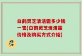 白鹤灵芝清洁霜多少钱一支(白鹤灵芝清洁霜价格及购买方式介绍)