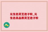 元生态灵芝孢子粉_元生态高品质灵芝孢子粉