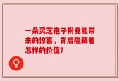 一朵灵芝孢子粉竟能带来的惊喜，背后隐藏着怎样的价值？
