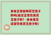 身体正常能喝灵芝孢子粉吗(能否正常饮用灵芝孢子粉？-身体是否适宜饮用灵芝孢子粉)
