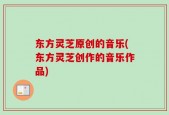 东方灵芝原创的音乐(东方灵芝创作的音乐作品)